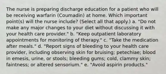 The nurse is preparing discharge education for a patient who will be receiving warfarin (Coumadin) at home. Which important point(s) will the nurse include? (Select all that apply.) a. "Do not make any major changes to your diet without discussing it with your health care provider." b. "Keep outpatient laboratory appointments for monitoring of therapy." c. "Take the medication after meals." d. "Report signs of bleeding to your health care provider, including observing skin for bruising; petechiae; blood in emesis, urine, or stools; bleeding gums; cold, clammy skin; faintness; or altered sensorium." e. "Avoid aspirin products."