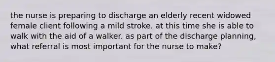 the nurse is preparing to discharge an elderly recent widowed female client following a mild stroke. at this time she is able to walk with the aid of a walker. as part of the discharge planning, what referral is most important for the nurse to make?