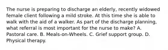 The nurse is preparing to discharge an elderly, recently widowed female client following a mild stroke. At this time she is able to walk with the aid of a walker. As part of the discharge planning, what referral is most important for the nurse to make? A. Pastoral care. B. Meals-on-Wheels. C. Grief support group. D. Physical therapy.