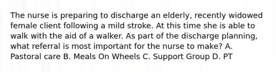 The nurse is preparing to discharge an elderly, recently widowed female client following a mild stroke. At this time she is able to walk with the aid of a walker. As part of the discharge planning, what referral is most important for the nurse to make? A. Pastoral care B. Meals On Wheels C. Support Group D. PT