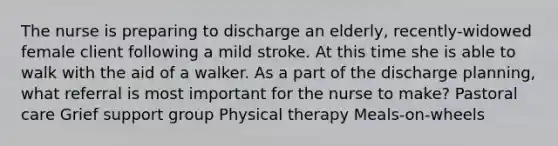 The nurse is preparing to discharge an elderly, recently-widowed female client following a mild stroke. At this time she is able to walk with the aid of a walker. As a part of the discharge planning, what referral is most important for the nurse to make? Pastoral care Grief support group Physical therapy Meals-on-wheels