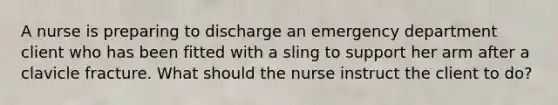 A nurse is preparing to discharge an emergency department client who has been fitted with a sling to support her arm after a clavicle fracture. What should the nurse instruct the client to do?