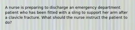 A nurse is preparing to discharge an emergency department patient who has been fitted with a sling to support her arm after a clavicle fracture. What should the nurse instruct the patient to do?