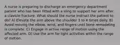 A nurse is preparing to discharge an emergency department patient who has been fitted with a sling to support her arm after a clavicle fracture. What should the nurse instruct the patient to do? A) Elevate the arm above the shoulder 3 to 4 times daily. B) Avoid moving the elbow, wrist, and fingers until bone remodeling is complete. C) Engage in active range of motion using the affected arm. D) Use the arm for light activities within the range of motion.