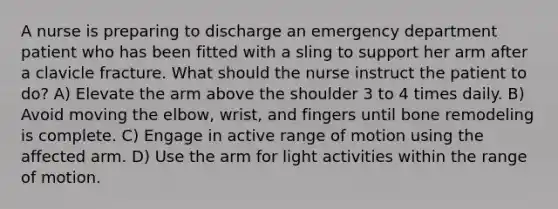 A nurse is preparing to discharge an emergency department patient who has been fitted with a sling to support her arm after a clavicle fracture. What should the nurse instruct the patient to do? A) Elevate the arm above the shoulder 3 to 4 times daily. B) Avoid moving the elbow, wrist, and fingers until bone remodeling is complete. C) Engage in active range of motion using the affected arm. D) Use the arm for light activities within the range of motion.