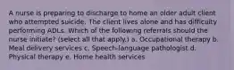 A nurse is preparing to discharge to home an older adult client who attempted suicide. The client lives alone and has difficulty performing ADLs. Which of the following referrals should the nurse initiate? (select all that apply.) a. Occupational therapy b. Meal delivery services c. Speech-language pathologist d. Physical therapy e. Home health services