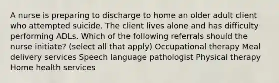 A nurse is preparing to discharge to home an older adult client who attempted suicide. The client lives alone and has difficulty performing ADLs. Which of the following referrals should the nurse initiate? (select all that apply) <a href='https://www.questionai.com/knowledge/kLtb6viXeD-occupational-therapy' class='anchor-knowledge'>occupational therapy</a> Meal delivery services Speech language pathologist Physical therapy Home health services