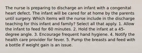 The nurse is preparing to discharge an infant with a congenital heart defect. The infant will be cared for at home by the parents until surgery. Which items will the nurse include in the discharge teaching for this infant and family? Select all that apply. 1. Allow the infant to feed for 60 minutes. 2. Hold the infant at a 45-degree angle. 3. Encourage frequent hand hygiene. 4. Notify the health care provider for fever. 5. Pump the breasts and feed with a bottle if weight gain is an issue.