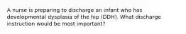 A nurse is preparing to discharge an infant who has developmental dysplasia of the hip (DDH). What discharge instruction would be most important?