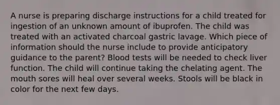 A nurse is preparing discharge instructions for a child treated for ingestion of an unknown amount of ibuprofen. The child was treated with an activated charcoal gastric lavage. Which piece of information should the nurse include to provide anticipatory guidance to the parent? Blood tests will be needed to check liver function. The child will continue taking the chelating agent. The mouth sores will heal over several weeks. Stools will be black in color for the next few days.