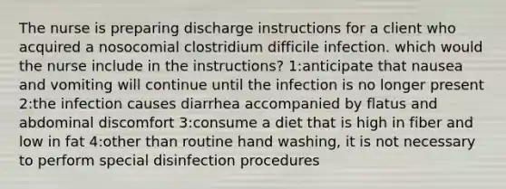 The nurse is preparing discharge instructions for a client who acquired a nosocomial clostridium difficile infection. which would the nurse include in the instructions? 1:anticipate that nausea and vomiting will continue until the infection is no longer present 2:the infection causes diarrhea accompanied by flatus and abdominal discomfort 3:consume a diet that is high in fiber and low in fat 4:other than routine hand washing, it is not necessary to perform special disinfection procedures