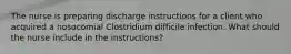 The nurse is preparing discharge instructions for a client who acquired a nosocomial Clostridium difficile infection. What should the nurse include in the instructions?