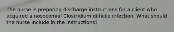 The nurse is preparing discharge instructions for a client who acquired a nosocomial Clostridium difficile infection. What should the nurse include in the instructions?