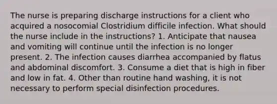 The nurse is preparing discharge instructions for a client who acquired a nosocomial Clostridium difficile infection. What should the nurse include in the instructions? 1. Anticipate that nausea and vomiting will continue until the infection is no longer present. 2. The infection causes diarrhea accompanied by flatus and abdominal discomfort. 3. Consume a diet that is high in fiber and low in fat. 4. Other than routine hand washing, it is not necessary to perform special disinfection procedures.