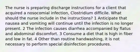 The nurse is preparing discharge instructions for a client that acquired a nosocomial infection, Clostridium difficile. What should the nurse include in the instructions? 1 Anticipate that nausea and vomiting will continue until the infection is no longer present. 2 The infection causes diarrhea accompanied by flatus and abdominal discomfort. 3 Consume a diet that is high in fiber and low in fat. 4 Other than routine handwashing, it is not necessary to perform special disinfection procedures.