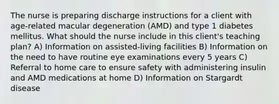 The nurse is preparing discharge instructions for a client with age-related macular degeneration (AMD) and type 1 diabetes mellitus. What should the nurse include in this client's teaching plan? A) Information on assisted-living facilities B) Information on the need to have routine eye examinations every 5 years C) Referral to home care to ensure safety with administering insulin and AMD medications at home D) Information on Stargardt disease