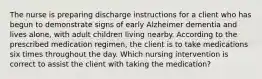 The nurse is preparing discharge instructions for a client who has begun to demonstrate signs of early Alzheimer dementia and lives alone, with adult children living nearby. According to the prescribed medication regimen, the client is to take medications six times throughout the day. Which nursing intervention is correct to assist the client with taking the medication?