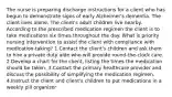 The nurse is preparing discharge instructions for a client who has begun to demonstrate signs of early Alzheimer's dementia. The client lives alone. The client's adult children live nearby. According to the prescribed medication regimen the client is to take medications six times throughout the day. What is priority nursing intervention to assist the client with compliance with medication-taking? 1.Contact the client's children and ask them to hire a private duty aide who will provide round-the-clock care. 2.Develop a chart for the client, listing the times the medication should be taken. 3.Contact the primary healthcare provider and discuss the possibility of simplifying the medication regimen. 4.Instruct the client and client's children to put medications in a weekly pill organizer