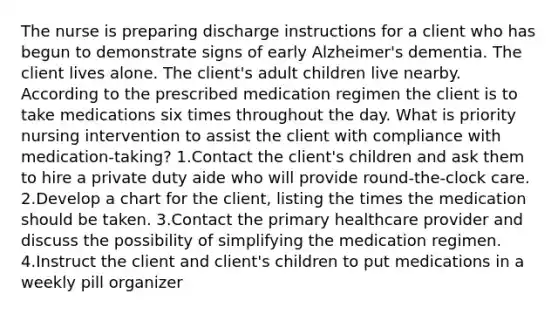 The nurse is preparing discharge instructions for a client who has begun to demonstrate signs of early Alzheimer's dementia. The client lives alone. The client's adult children live nearby. According to the prescribed medication regimen the client is to take medications six times throughout the day. What is priority nursing intervention to assist the client with compliance with medication-taking? 1.Contact the client's children and ask them to hire a private duty aide who will provide round-the-clock care. 2.Develop a chart for the client, listing the times the medication should be taken. 3.Contact the primary healthcare provider and discuss the possibility of simplifying the medication regimen. 4.Instruct the client and client's children to put medications in a weekly pill organizer