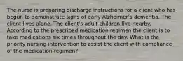 The nurse is preparing discharge instructions for a client who has begun to demonstrate signs of early Alzheimer's dementia. The client lives alone. The client's adult children live nearby. According to the prescribed medication regimen the client is to take medications six times throughout the day. What is the priority nursing intervention to assist the client with compliance of the medication regimen?