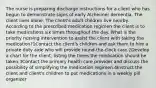 The nurse is preparing discharge instructions for a client who has begun to demonstrate signs of early Alzheimer dementia. The client lives alone. The client's adult children live nearby. According to the prescribed medication regimen the client is to take medications six times throughout the day. What is the priority nursing intervention to assist the client with taking the medication?1Contact the client's children and ask them to hire a private duty aide who will provide round-the-clock care.2Develop a chart for the client, listing the times the medication should be taken.3Contact the primary health care provider and discuss the possibility of simplifying the medication regimen.4Instruct the client and client's children to put medications in a weekly pill organizer