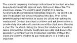 The nurse is preparing discharge instructions for a client who has begun to demonstrate signs of early Alzheimer dementia. The client lives alone. The client's adult children live nearby. According to the prescribed medication regimen, the client is to take medications six times throughout the day. What is the priority nursing intervention to assist the client with taking the medication? Contact the client's children and ask them to hire a private-duty aide who will provide round-the-clock care. Develop a chart for the client, listing the times the medication should be taken. Contact the primary healthcare provider and discuss the possibility of simplifying the medication regimen. Instruct the client and client's children to put medications in a weekly pill organizer.