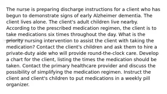 The nurse is preparing discharge instructions for a client who has begun to demonstrate signs of early Alzheimer dementia. The client lives alone. The client's adult children live nearby. According to the prescribed medication regimen, the client is to take medications six times throughout the day. What is the priority nursing intervention to assist the client with taking the medication? Contact the client's children and ask them to hire a private-duty aide who will provide round-the-clock care. Develop a chart for the client, listing the times the medication should be taken. Contact the primary healthcare provider and discuss the possibility of simplifying the medication regimen. Instruct the client and client's children to put medications in a weekly pill organizer.