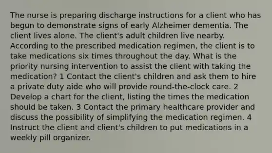 The nurse is preparing discharge instructions for a client who has begun to demonstrate signs of early Alzheimer dementia. The client lives alone. The client's adult children live nearby. According to the prescribed medication regimen, the client is to take medications six times throughout the day. What is the priority nursing intervention to assist the client with taking the medication? 1 Contact the client's children and ask them to hire a private duty aide who will provide round-the-clock care. 2 Develop a chart for the client, listing the times the medication should be taken. 3 Contact the primary healthcare provider and discuss the possibility of simplifying the medication regimen. 4 Instruct the client and client's children to put medications in a weekly pill organizer.