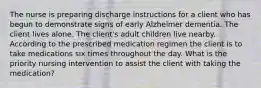 The nurse is preparing discharge instructions for a client who has begun to demonstrate signs of early Alzheimer dementia. The client lives alone. The client's adult children live nearby. According to the prescribed medication regimen the client is to take medications six times throughout the day. What is the priority nursing intervention to assist the client with taking the medication?