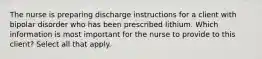 The nurse is preparing discharge instructions for a client with bipolar disorder who has been prescribed lithium. Which information is most important for the nurse to provide to this client? Select all that apply.