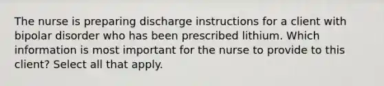 The nurse is preparing discharge instructions for a client with bipolar disorder who has been prescribed lithium. Which information is most important for the nurse to provide to this client? Select all that apply.