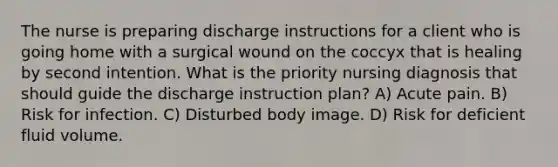 The nurse is preparing discharge instructions for a client who is going home with a surgical wound on the coccyx that is healing by second intention. What is the priority nursing diagnosis that should guide the discharge instruction plan? A) Acute pain. B) Risk for infection. C) Disturbed body image. D) Risk for deficient fluid volume.