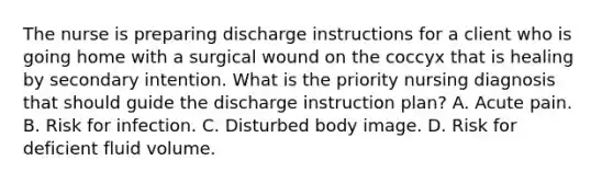 The nurse is preparing discharge instructions for a client who is going home with a surgical wound on the coccyx that is healing by secondary intention. What is the priority nursing diagnosis that should guide the discharge instruction plan? A. Acute pain. B. Risk for infection. C. Disturbed body image. D. Risk for deficient fluid volume.