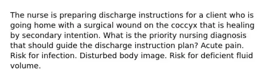 The nurse is preparing discharge instructions for a client who is going home with a surgical wound on the coccyx that is healing by secondary intention. What is the priority nursing diagnosis that should guide the discharge instruction plan? Acute pain. Risk for infection. Disturbed body image. Risk for deficient fluid volume.