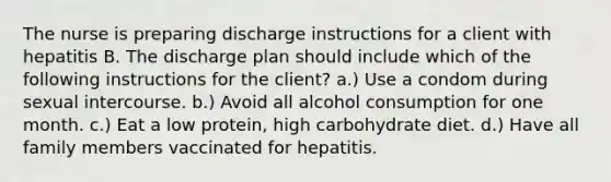 The nurse is preparing discharge instructions for a client with hepatitis B. The discharge plan should include which of the following instructions for the client? a.) Use a condom during sexual intercourse. b.) Avoid all alcohol consumption for one month. c.) Eat a low protein, high carbohydrate diet. d.) Have all family members vaccinated for hepatitis.