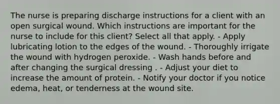 The nurse is preparing discharge instructions for a client with an open surgical wound. Which instructions are important for the nurse to include for this client? Select all that apply. - Apply lubricating lotion to the edges of the wound. - Thoroughly irrigate the wound with hydrogen peroxide. - Wash hands before and after changing the surgical dressing . - Adjust your diet to increase the amount of protein. - Notify your doctor if you notice edema, heat, or tenderness at the wound site.