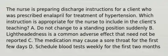 The nurse is preparing discharge instructions for a client who was prescribed enalapril for treatment of hypertension. Which instruction is appropriate for the nurse to include in the client's teaching? A. Do not change to a standing position suddenly B. Lightheadedness is a common adverse effect that need not be reported C. The medication may cause a sore throat for the first few days D. Schedule blood tests weekly for the first two months