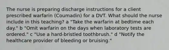 The nurse is preparing discharge instructions for a client prescribed warfarin​ (Coumadin) for a DVT. What should the nurse include in this​ teaching? ​a "Take the warfarin at bedtime each​ day." ​b "Omit warfarin on the days when laboratory tests are​ ordered." c ​"Use a​ hard-bristled toothbrush." ​d "Notify the healthcare provider of bleeding or​ bruising."