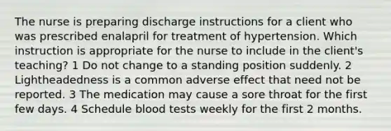 The nurse is preparing discharge instructions for a client who was prescribed enalapril for treatment of hypertension. Which instruction is appropriate for the nurse to include in the client's teaching? 1 Do not change to a standing position suddenly. 2 Lightheadedness is a common adverse effect that need not be reported. 3 The medication may cause a sore throat for the first few days. 4 Schedule blood tests weekly for the first 2 months.