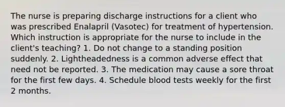 The nurse is preparing discharge instructions for a client who was prescribed Enalapril (Vasotec) for treatment of hypertension. Which instruction is appropriate for the nurse to include in the client's teaching? 1. Do not change to a standing position suddenly. 2. Lightheadedness is a common adverse effect that need not be reported. 3. The medication may cause a sore throat for the first few days. 4. Schedule blood tests weekly for the first 2 months.