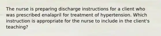 The nurse is preparing discharge instructions for a client who was prescribed enalapril for treatment of hypertension. Which instruction is appropriate for the nurse to include in the client's teaching?