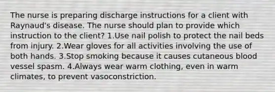 The nurse is preparing discharge instructions for a client with Raynaud's disease. The nurse should plan to provide which instruction to the client? 1.Use nail polish to protect the nail beds from injury. 2.Wear gloves for all activities involving the use of both hands. 3.Stop smoking because it causes cutaneous blood vessel spasm. 4.Always wear warm clothing, even in warm climates, to prevent vasoconstriction.