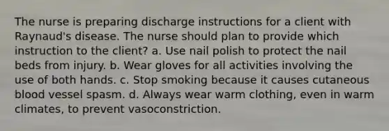 The nurse is preparing discharge instructions for a client with Raynaud's disease. The nurse should plan to provide which instruction to the client? a. Use nail polish to protect the nail beds from injury. b. Wear gloves for all activities involving the use of both hands. c. Stop smoking because it causes cutaneous blood vessel spasm. d. Always wear warm clothing, even in warm climates, to prevent vasoconstriction.