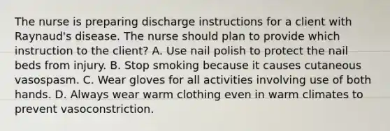 The nurse is preparing discharge instructions for a client with Raynaud's disease. The nurse should plan to provide which instruction to the client? A. Use nail polish to protect the nail beds from injury. B. Stop smoking because it causes cutaneous vasospasm. C. Wear gloves for all activities involving use of both hands. D. Always wear warm clothing even in warm climates to prevent vasoconstriction.