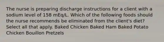 The nurse is preparing discharge instructions for a client with a sodium level of 158 mEq/L. Which of the following foods should the nurse recommends be eliminated from the client's diet? Select all that apply. Baked Chicken Baked Ham Baked Potato Chicken Bouillon Pretzels