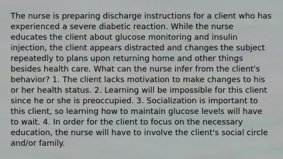 The nurse is preparing discharge instructions for a client who has experienced a severe diabetic reaction. While the nurse educates the client about glucose monitoring and insulin injection, the client appears distracted and changes the subject repeatedly to plans upon returning home and other things besides health care. What can the nurse infer from the client's behavior? 1. The client lacks motivation to make changes to his or her health status. 2. Learning will be impossible for this client since he or she is preoccupied. 3. Socialization is important to this client, so learning how to maintain glucose levels will have to wait. 4. In order for the client to focus on the necessary education, the nurse will have to involve the client's social circle and/or family.