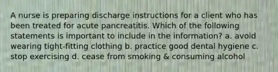 A nurse is preparing discharge instructions for a client who has been treated for acute pancreatitis. Which of the following statements is important to include in the information? a. avoid wearing tight-fitting clothing b. practice good dental hygiene c. stop exercising d. cease from smoking & consuming alcohol