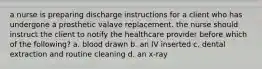 a nurse is preparing discharge instructions for a client who has undergone a prosthetic valave replacement. the nurse should instruct the client to notify the healthcare provider before which of the following? a. blood drawn b. an IV inserted c. dental extraction and routine cleaning d. an x-ray