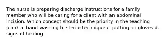 The nurse is preparing discharge instructions for a family member who will be caring for a client with an abdominal incision. Which concept should be the priority in the teaching plan? a. hand washing b. sterile technique c. putting on gloves d. signs of healing