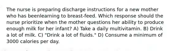 The nurse is preparing discharge instructions for a new mother who has beenlearning to breast-feed. Which response should the nurse prioritize when the mother questions her ability to produce enough milk for her infant? A) Take a daily multivitamin. B) Drink a lot of milk. C) "Drink a lot of fluids." D) Consume a minimum of 3000 calories per day.